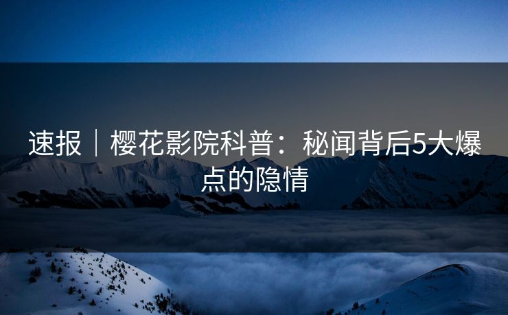 速报｜樱花影院科普：秘闻背后5大爆点的隐情