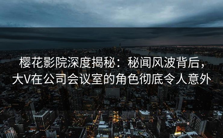 樱花影院深度揭秘：秘闻风波背后，大V在公司会议室的角色彻底令人意外