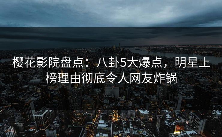 樱花影院盘点：八卦5大爆点，明星上榜理由彻底令人网友炸锅