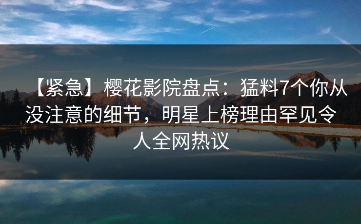 【紧急】樱花影院盘点：猛料7个你从没注意的细节，明星上榜理由罕见令人全网热议
