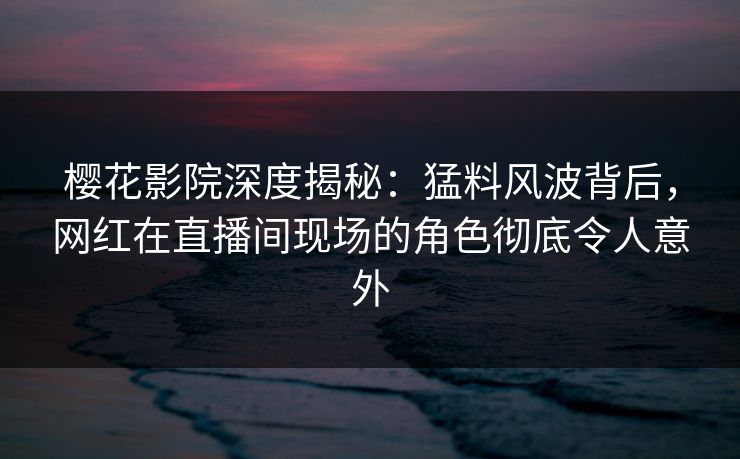 樱花影院深度揭秘：猛料风波背后，网红在直播间现场的角色彻底令人意外