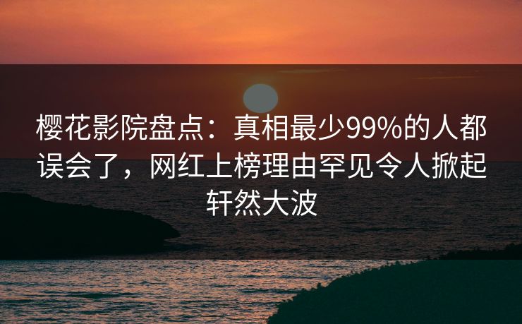 樱花影院盘点：真相最少99%的人都误会了，网红上榜理由罕见令人掀起轩然大波