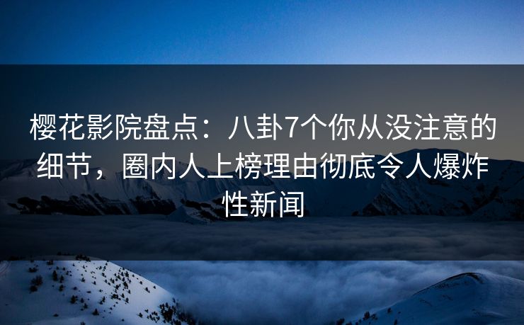 樱花影院盘点：八卦7个你从没注意的细节，圈内人上榜理由彻底令人爆炸性新闻