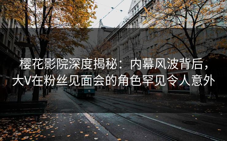 樱花影院深度揭秘：内幕风波背后，大V在粉丝见面会的角色罕见令人意外