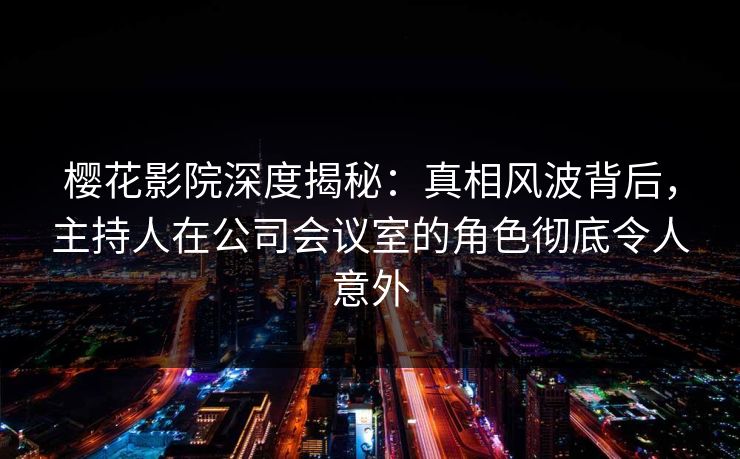 樱花影院深度揭秘：真相风波背后，主持人在公司会议室的角色彻底令人意外