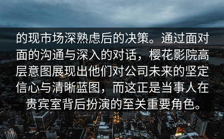 的现市场深熟虑后的决策。通过面对面的沟通与深入的对话，樱花影院高层意图展现出他们对公司未来的坚定信心与清晰蓝图，而这正是当事人在贵宾室背后扮演的至关重要角色。