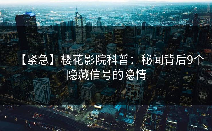 【紧急】樱花影院科普：秘闻背后9个隐藏信号的隐情