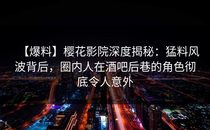 【爆料】樱花影院深度揭秘：猛料风波背后，圈内人在酒吧后巷的角色彻底令人意外