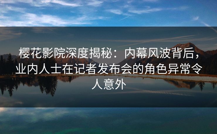 樱花影院深度揭秘：内幕风波背后，业内人士在记者发布会的角色异常令人意外