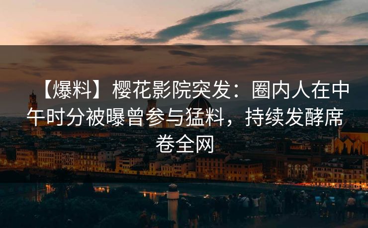 【爆料】樱花影院突发：圈内人在中午时分被曝曾参与猛料，持续发酵席卷全网