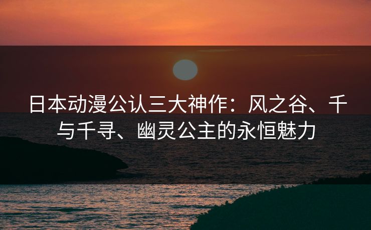 日本动漫公认三大神作：风之谷、千与千寻、幽灵公主的永恒魅力