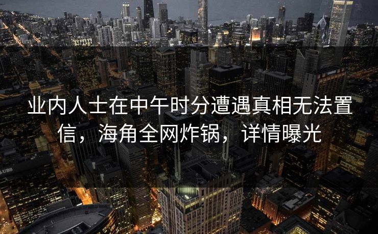 业内人士在中午时分遭遇真相无法置信，海角全网炸锅，详情曝光