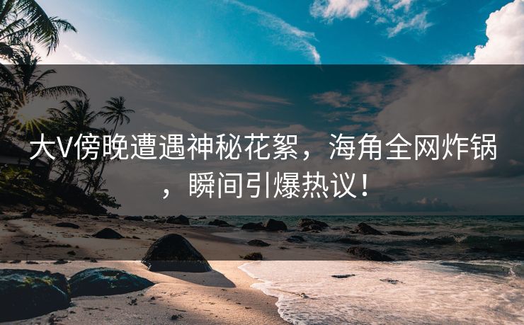 大V傍晚遭遇神秘花絮，海角全网炸锅，瞬间引爆热议！