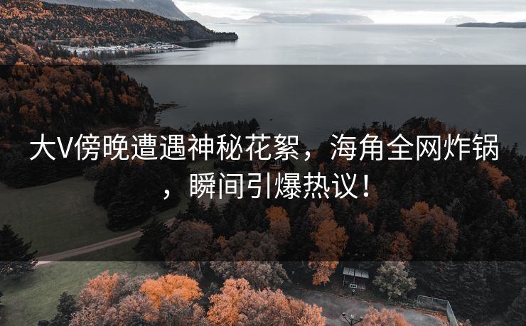 大V傍晚遭遇神秘花絮，海角全网炸锅，瞬间引爆热议！