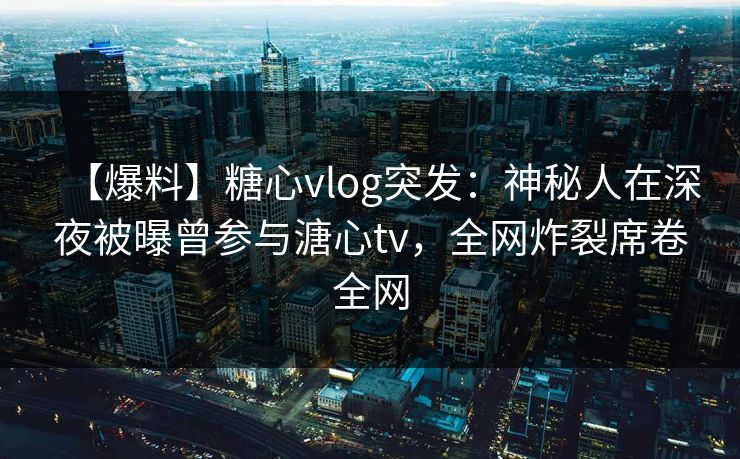 【爆料】糖心vlog突发：神秘人在深夜被曝曾参与溏心tv，全网炸裂席卷全网