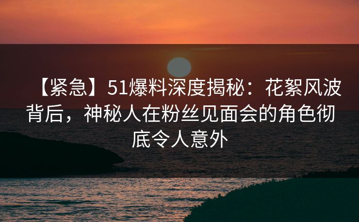 【紧急】51爆料深度揭秘：花絮风波背后，神秘人在粉丝见面会的角色彻底令人意外