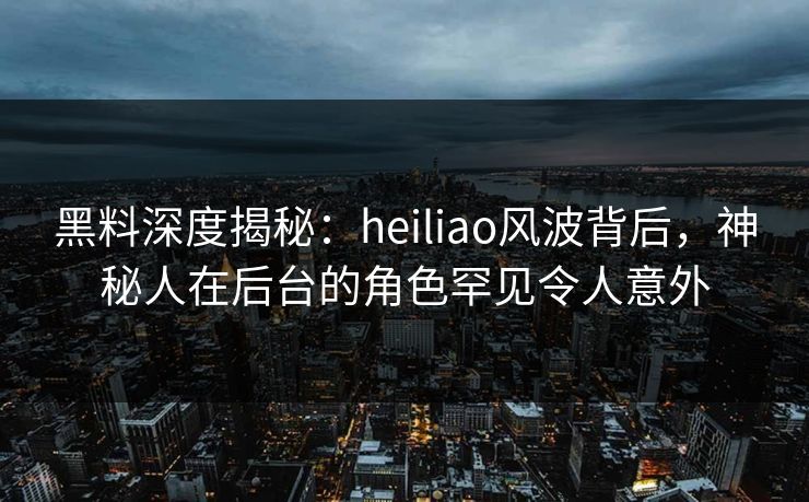 黑料深度揭秘：heiliao风波背后，神秘人在后台的角色罕见令人意外