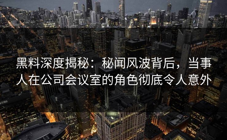 黑料深度揭秘：秘闻风波背后，当事人在公司会议室的角色彻底令人意外