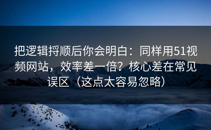 把逻辑捋顺后你会明白：同样用51视频网站，效率差一倍？核心差在常见误区（这点太容易忽略）