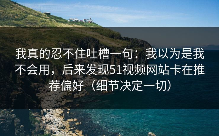 我真的忍不住吐槽一句：我以为是我不会用，后来发现51视频网站卡在推荐偏好（细节决定一切）