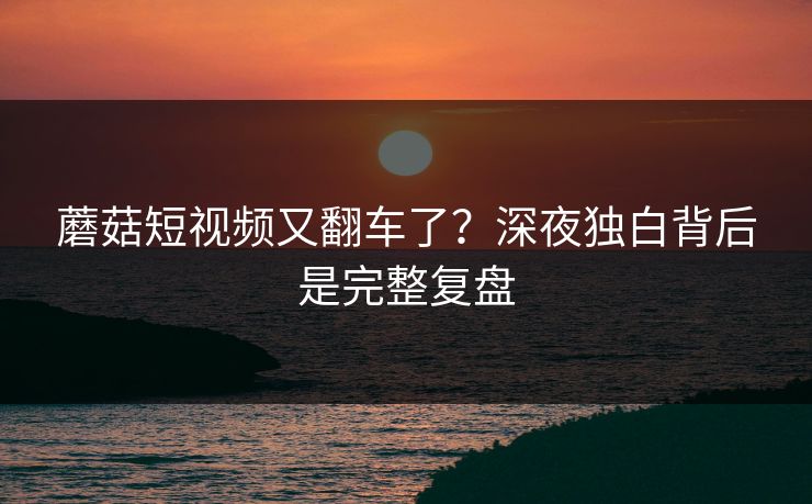 蘑菇短视频又翻车了？深夜独白背后是完整复盘