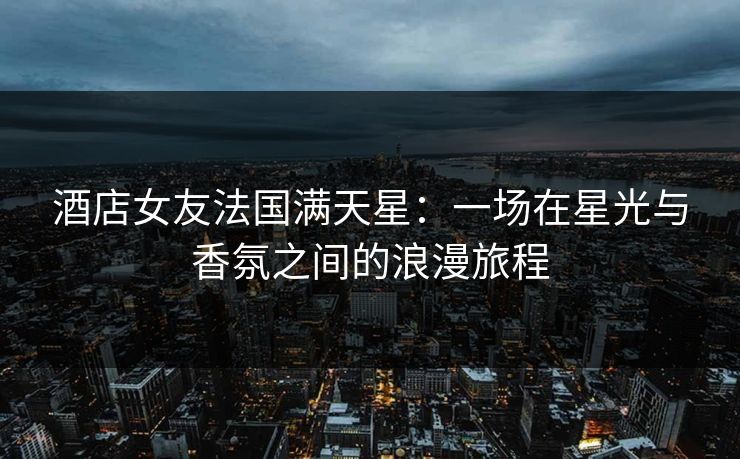 酒店女友法国满天星：一场在星光与香氛之间的浪漫旅程