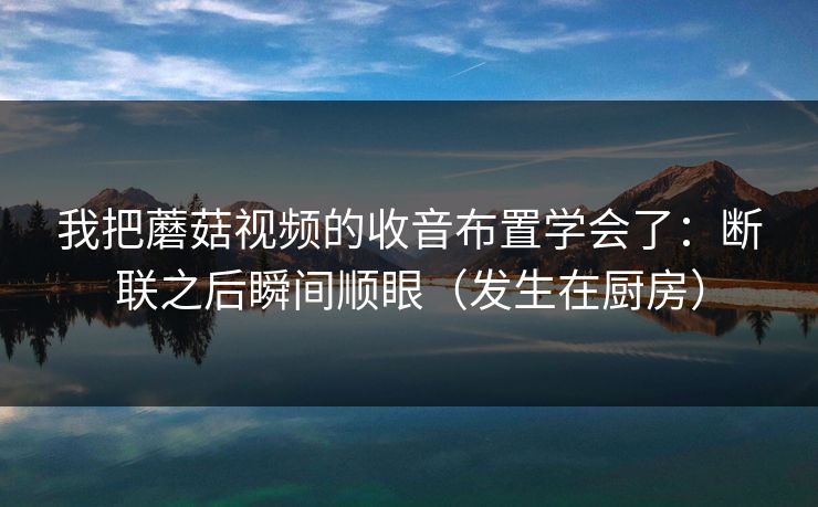 我把蘑菇视频的收音布置学会了：断联之后瞬间顺眼（发生在厨房）
