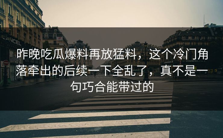 昨晚吃瓜爆料再放猛料，这个冷门角落牵出的后续一下全乱了，真不是一句巧合能带过的