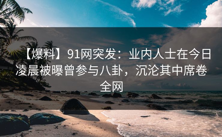 【爆料】91网突发：业内人士在今日凌晨被曝曾参与八卦，沉沦其中席卷全网